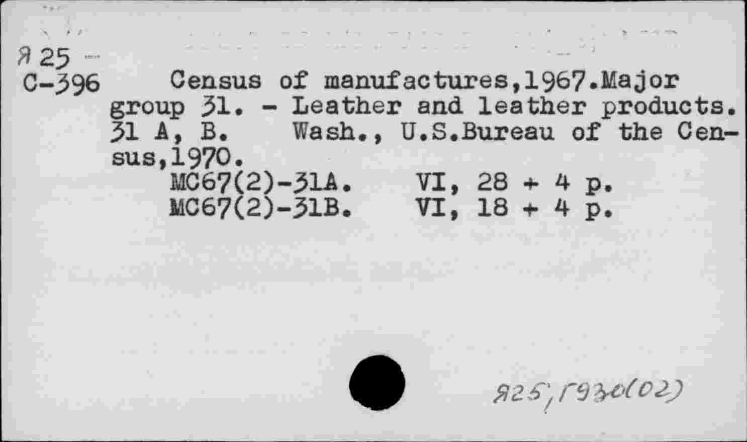 ﻿3 25 -
C-596 Census of manufactures,1967.Major group 51. - Leather and leather products. 51 A, B. Wash., U.S.Bureau of the Census, 1970.
MC67(2)-51A.	VI, 28 + 4 p,
MC67(2)-51B.	VI, 18 + 4 p.
